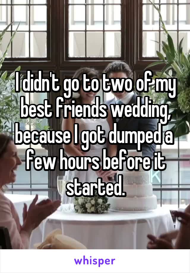 I didn't go to two of my best friends wedding, because I got dumped a  few hours before it started.