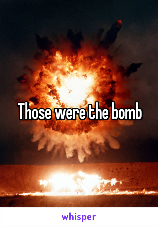 Those were the bomb