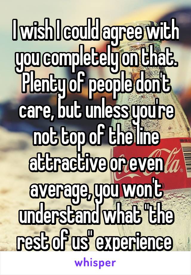 I wish I could agree with you completely on that. Plenty of people don't care, but unless you're not top of the line attractive or even average, you won't understand what "the rest of us" experience 