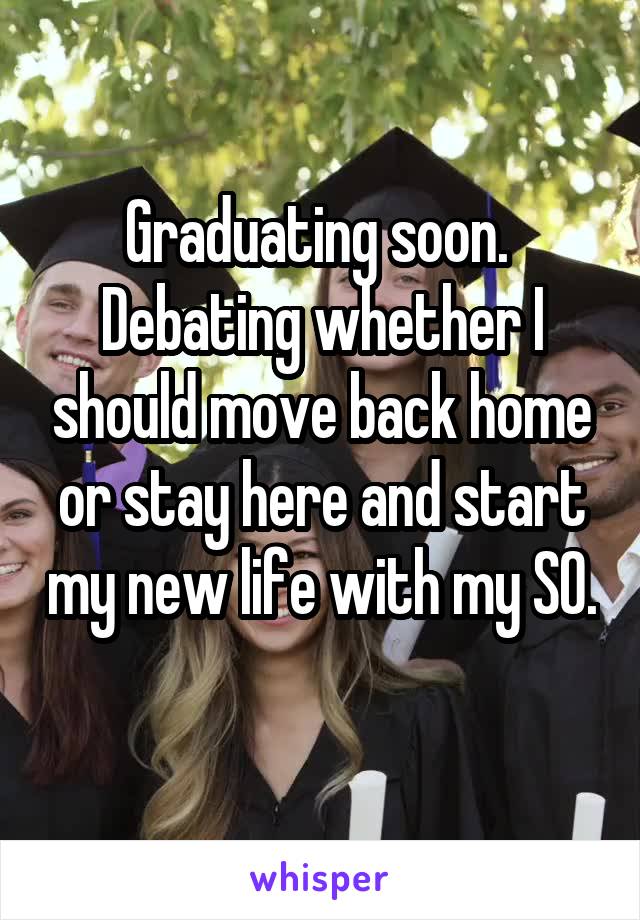 Graduating soon.  Debating whether I should move back home or stay here and start my new life with my SO. 