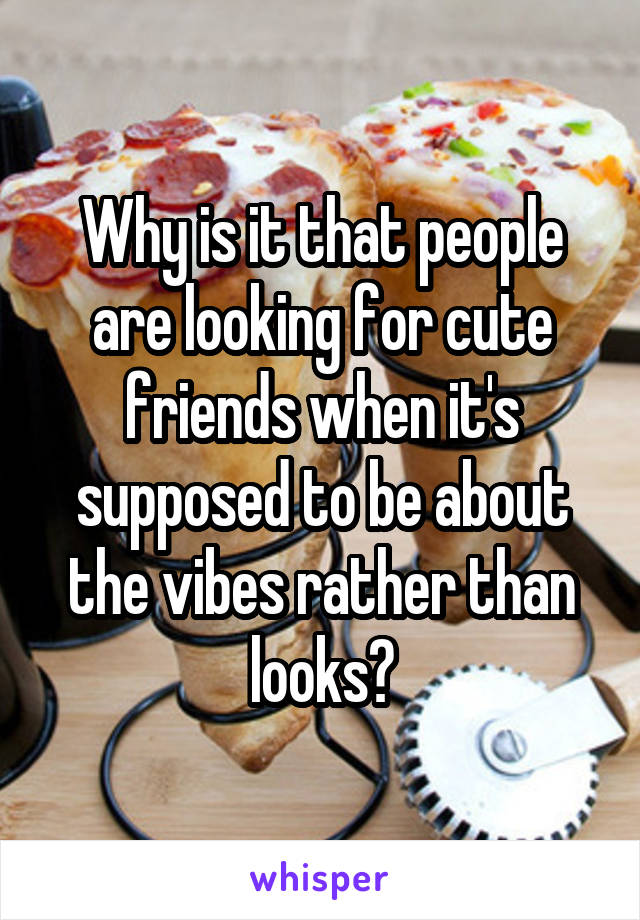 Why is it that people are looking for cute friends when it's supposed to be about the vibes rather than looks?