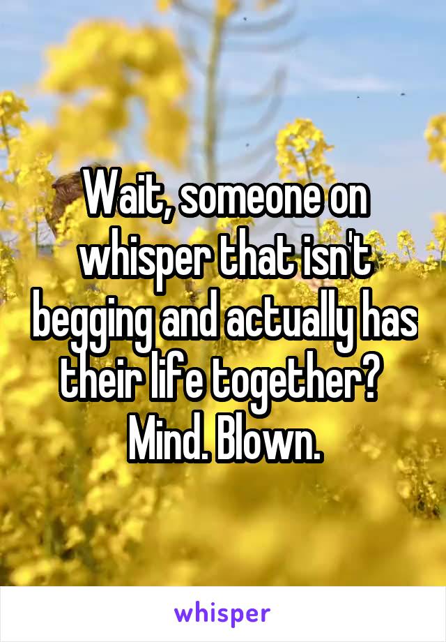 Wait, someone on whisper that isn't begging and actually has their life together? 
Mind. Blown.