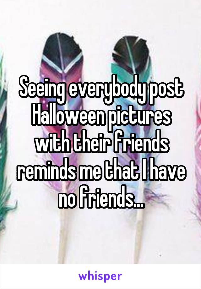 Seeing everybody post Halloween pictures with their friends reminds me that I have no friends...