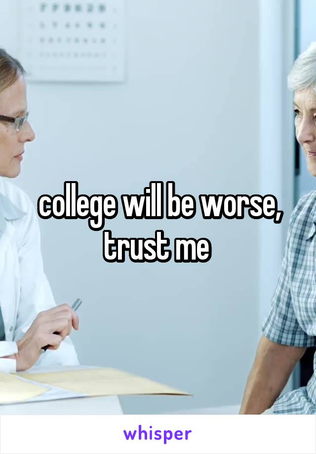 college will be worse, trust me 