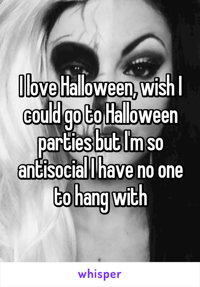 I love Halloween, wish I could go to Halloween parties but I'm so antisocial I have no one to hang with