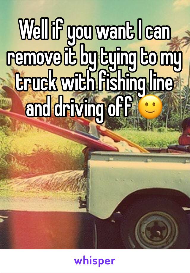 Well if you want I can remove it by tying to my truck with fishing line and driving off 🙂