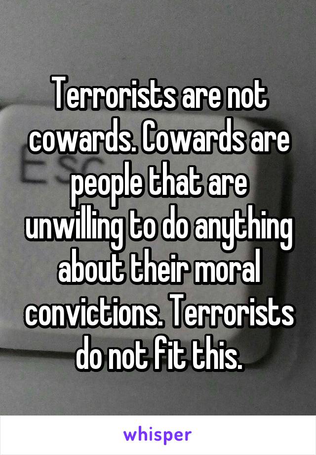 Terrorists are not cowards. Cowards are people that are unwilling to do anything about their moral convictions. Terrorists do not fit this.