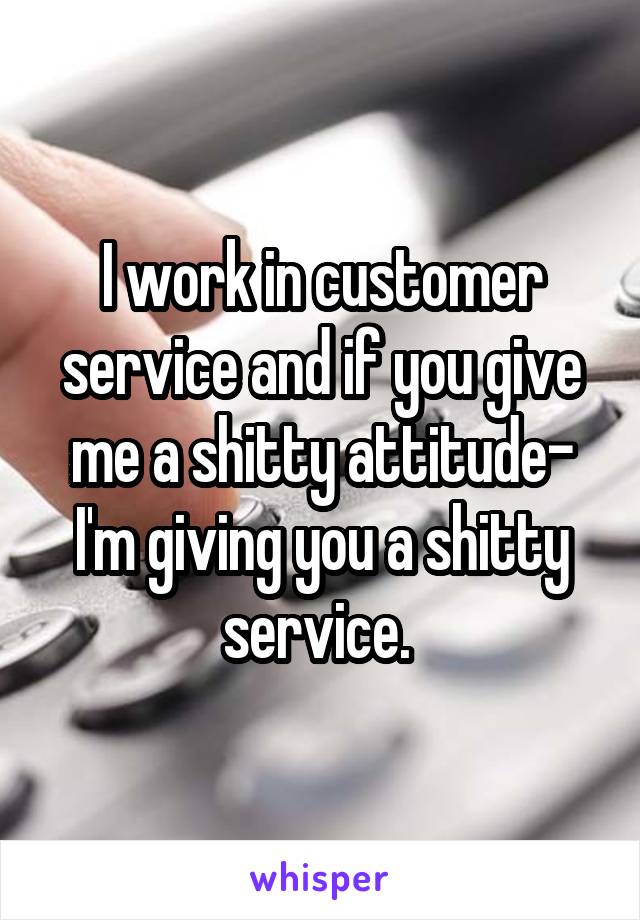 I work in customer service and if you give me a shitty attitude- I'm giving you a shitty service. 