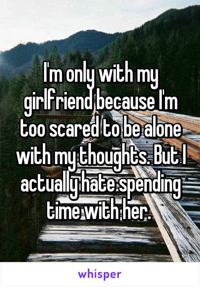 I'm only with my girlfriend because I'm too scared to be alone with my thoughts. But I actually hate spending time with her. 
