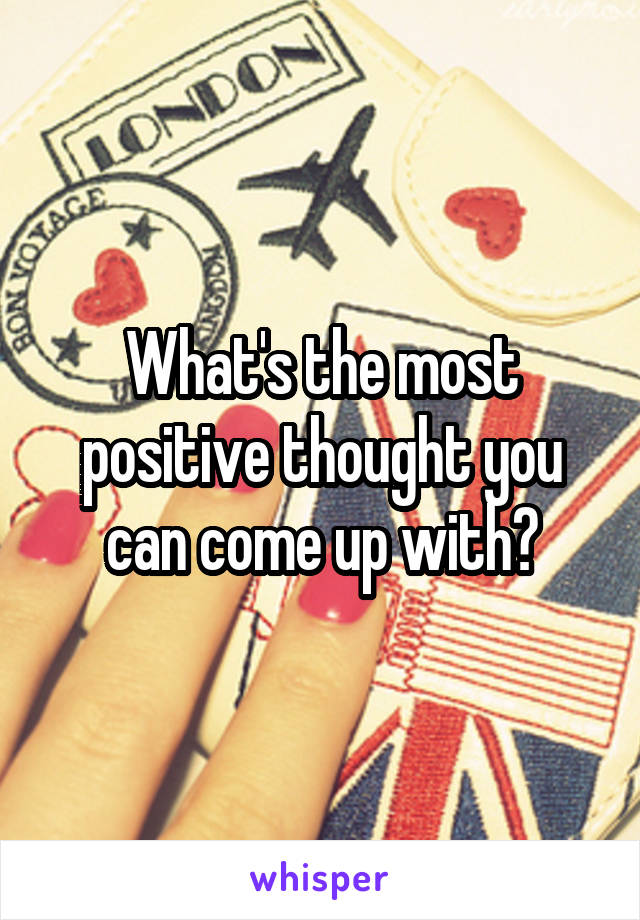 What's the most positive thought you can come up with?