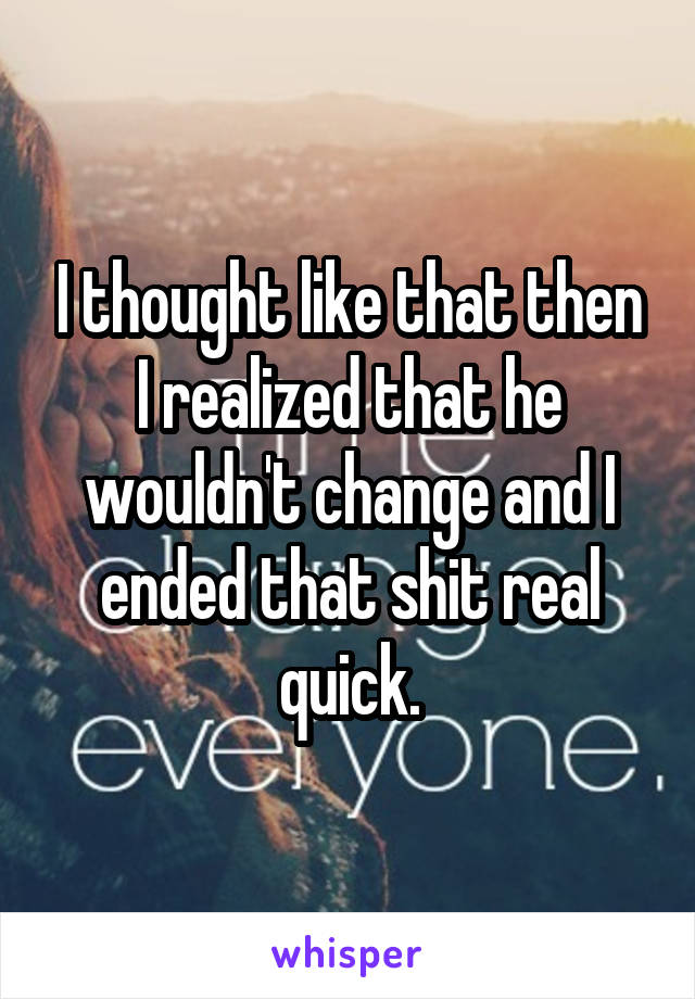 I thought like that then I realized that he wouldn't change and I ended that shit real quick.