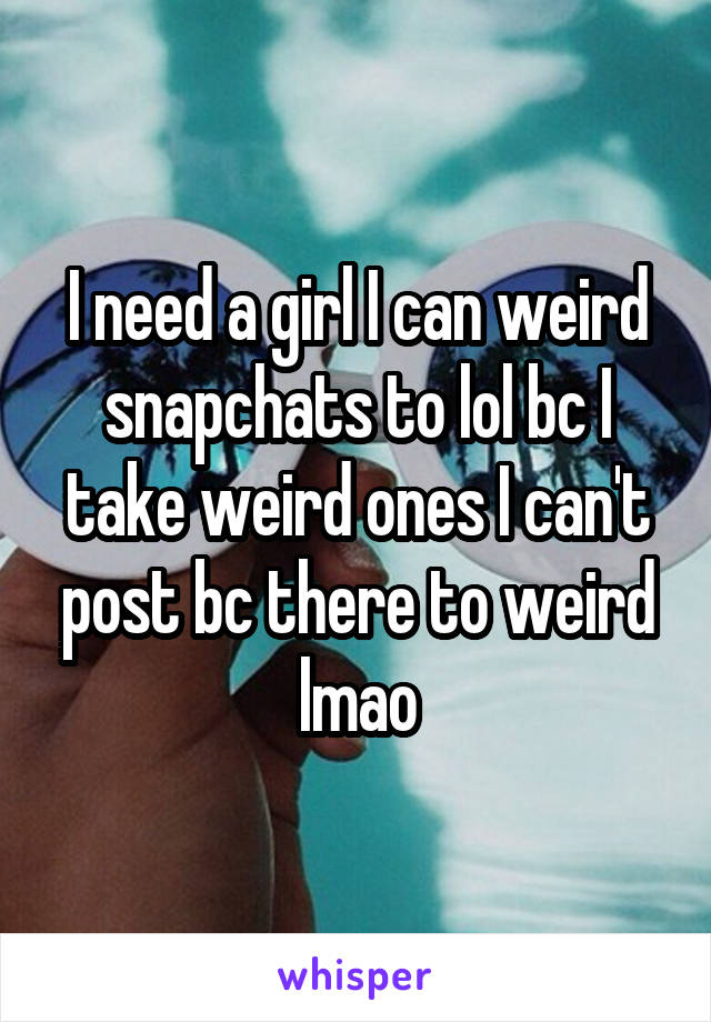 I need a girl I can weird snapchats to lol bc I take weird ones I can't post bc there to weird lmao