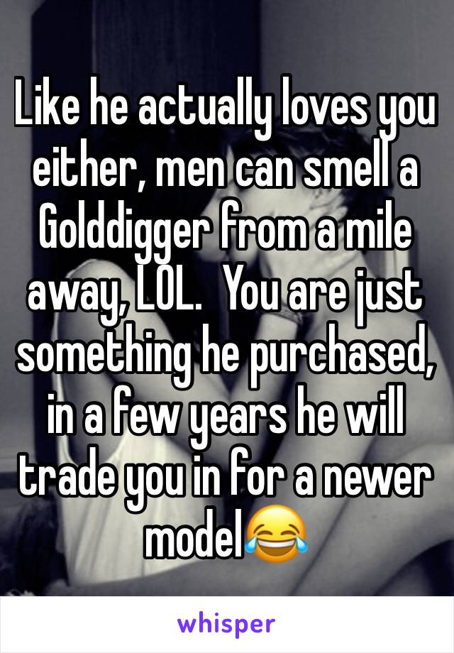 Like he actually loves you either, men can smell a Golddigger from a mile away, LOL.  You are just something he purchased, in a few years he will trade you in for a newer model😂