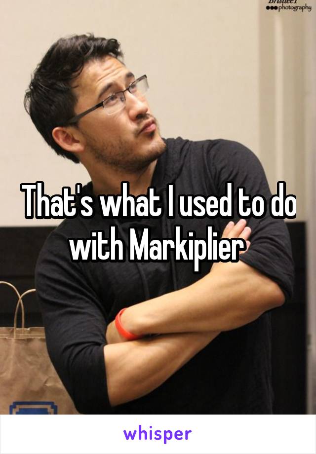 That's what I used to do with Markiplier 