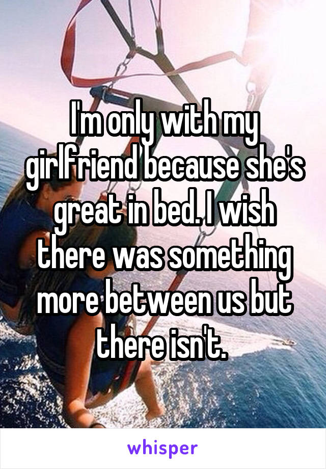I'm only with my girlfriend because she's great in bed. I wish there was something more between us but there isn't. 
