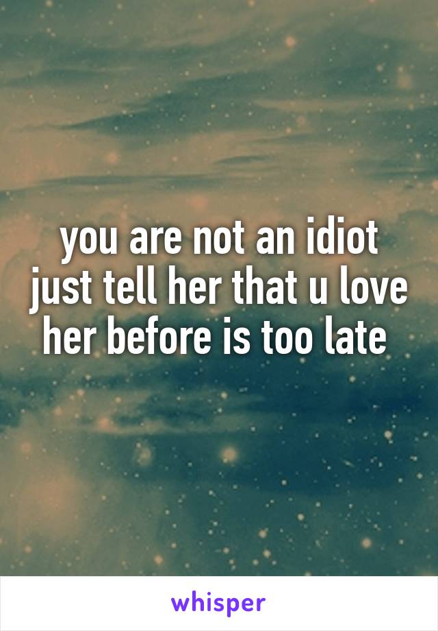 you are not an idiot just tell her that u love her before is too late 
