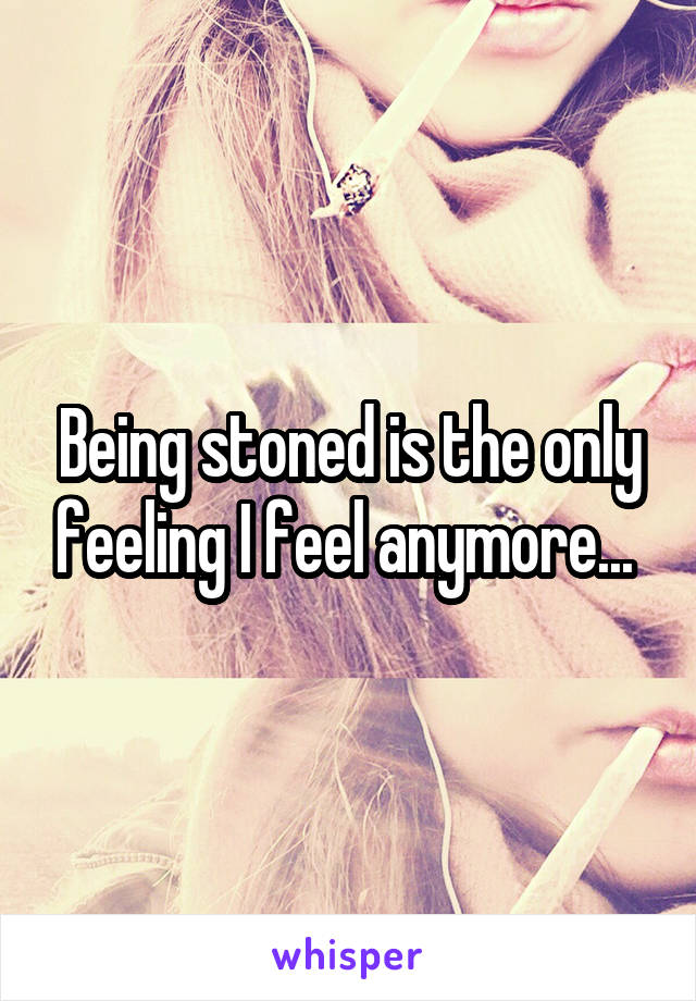 Being stoned is the only feeling I feel anymore... 