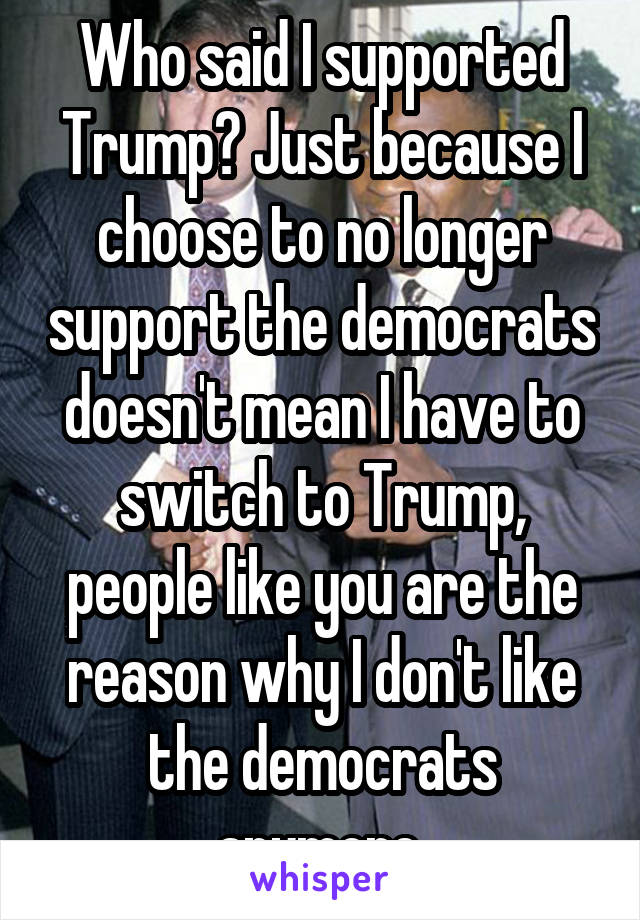 Who said I supported Trump? Just because I choose to no longer support the democrats doesn't mean I have to switch to Trump, people like you are the reason why I don't like the democrats anymore.