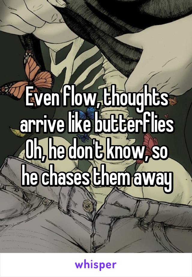 Even flow, thoughts arrive like butterflies
Oh, he don't know, so he chases them away