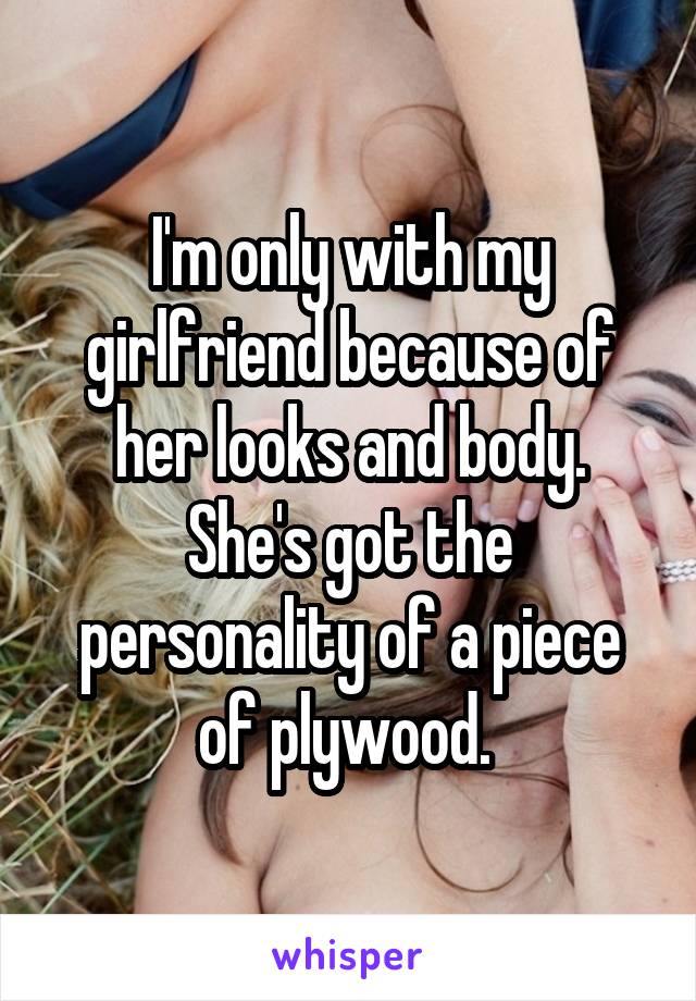 I'm only with my girlfriend because of her looks and body.
She's got the personality of a piece of plywood. 