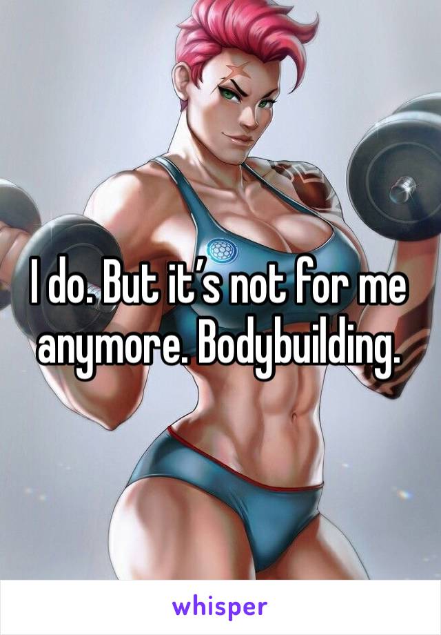 I do. But it’s not for me anymore. Bodybuilding.