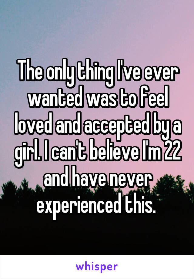 The only thing I've ever wanted was to feel loved and accepted by a girl. I can't believe I'm 22 and have never experienced this. 