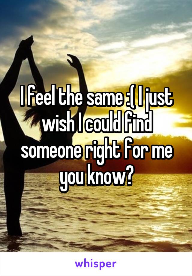 I feel the same :( I just wish I could find someone right for me you know?