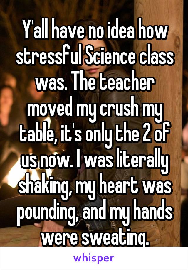 Y'all have no idea how stressful Science class was. The teacher moved my crush my table, it's only the 2 of us now. I was literally shaking, my heart was pounding, and my hands were sweating.