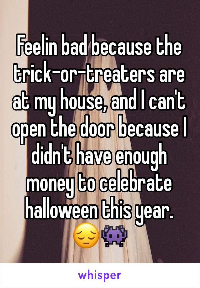 Feelin bad because the trick-or-treaters are at my house, and I can't open the door because I didn't have enough money to celebrate halloween this year. 
😔👾