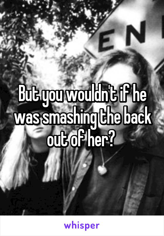 But you wouldn't if he was smashing the back out of her? 