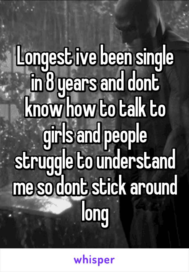 Longest ive been single in 8 years and dont know how to talk to girls and people struggle to understand me so dont stick around long