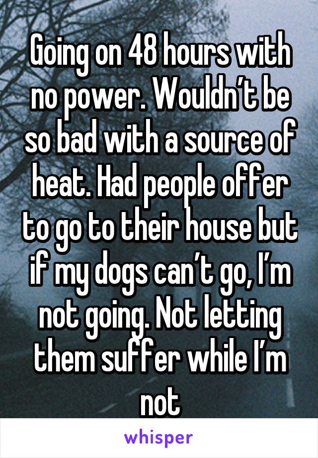 Going on 48 hours with no power. Wouldn’t be so bad with a source of heat. Had people offer to go to their house but if my dogs can’t go, I’m not going. Not letting them suffer while I’m not