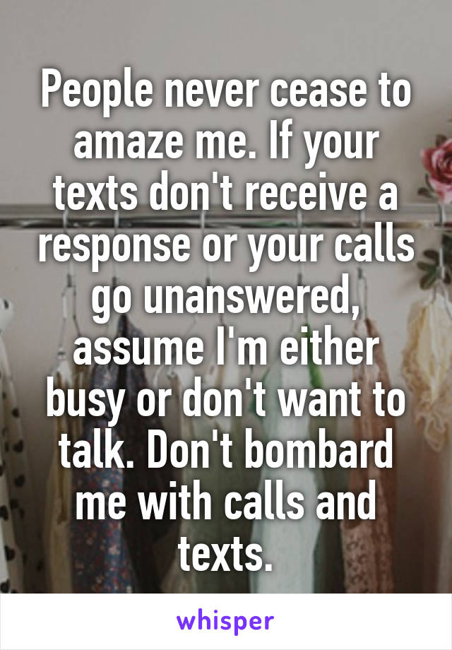 People never cease to amaze me. If your texts don't receive a response or your calls go unanswered, assume I'm either busy or don't want to talk. Don't bombard me with calls and texts.