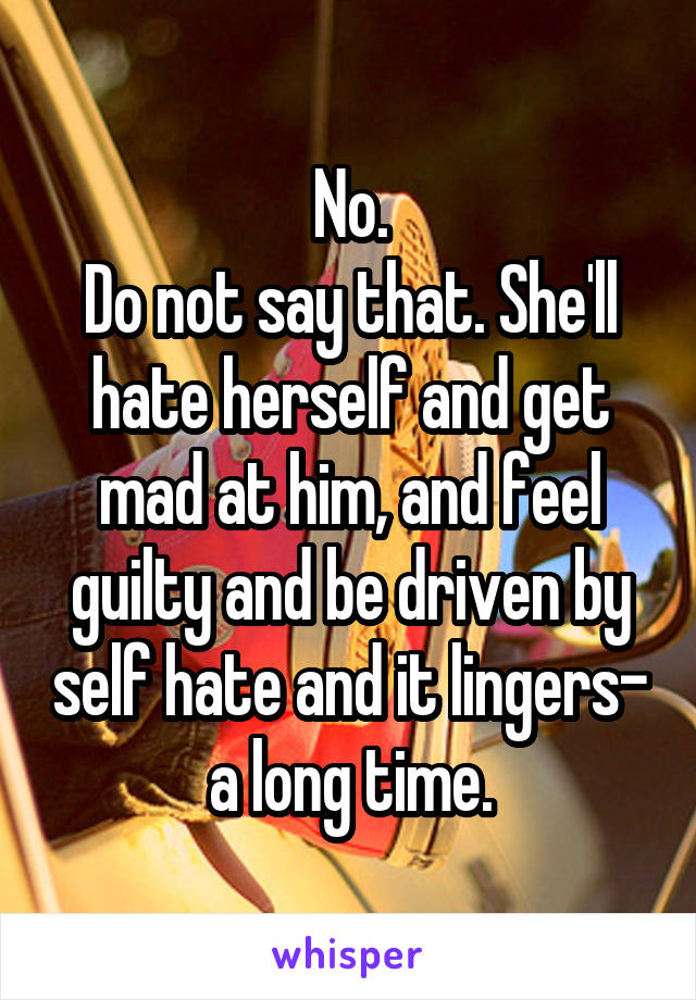 No.
Do not say that. She'll hate herself and get mad at him, and feel guilty and be driven by self hate and it lingers- a long time.