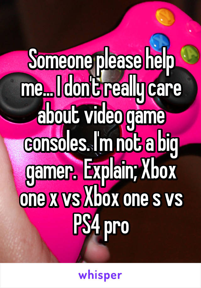 Someone please help me... I don't really care about video game consoles. I'm not a big gamer.  Explain; Xbox one x vs Xbox one s vs PS4 pro