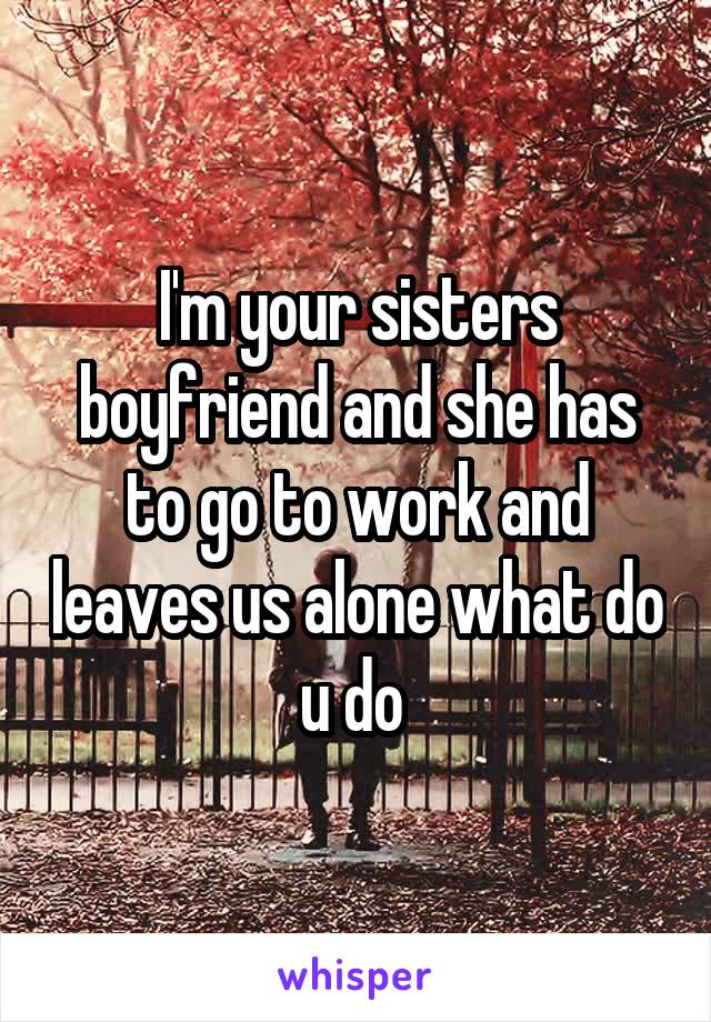 I'm your sisters boyfriend and she has to go to work and leaves us alone what do u do 