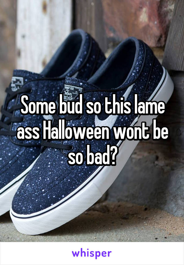 Some bud so this lame ass Halloween wont be so bad?