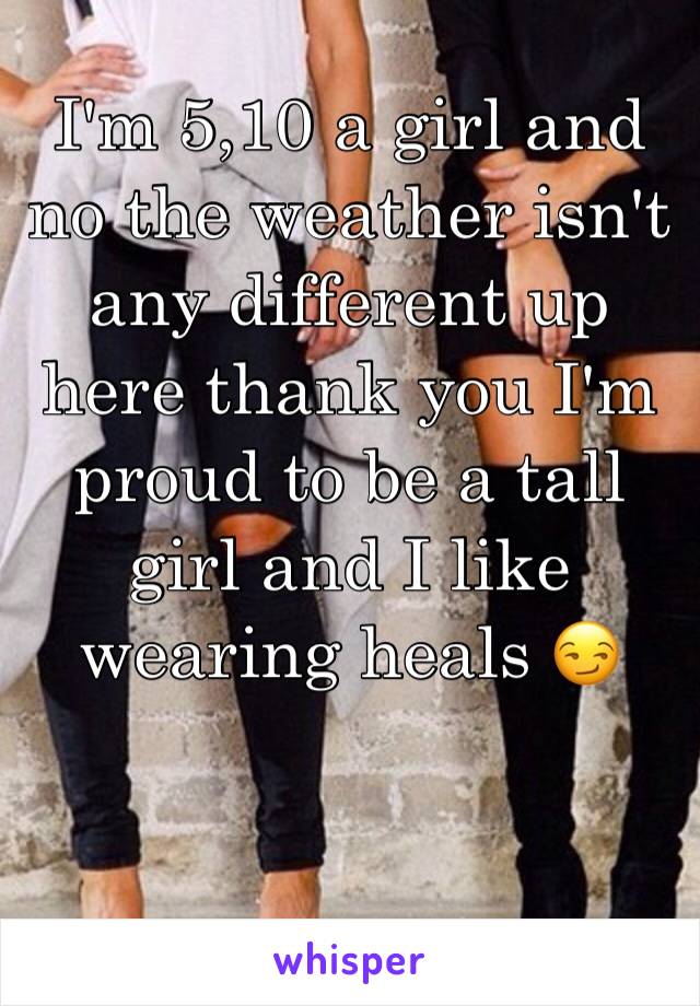 I'm 5,10 a girl and no the weather isn't any different up here thank you I'm proud to be a tall girl and I like wearing heals 😏