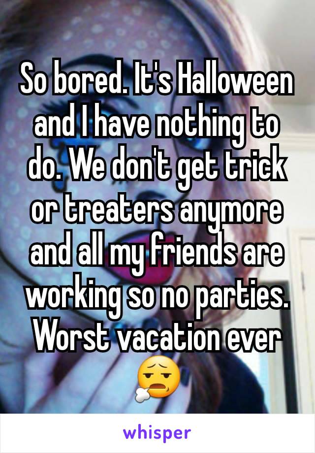 So bored. It's Halloween and I have nothing to do. We don't get trick or treaters anymore and all my friends are working so no parties. Worst vacation ever 😧