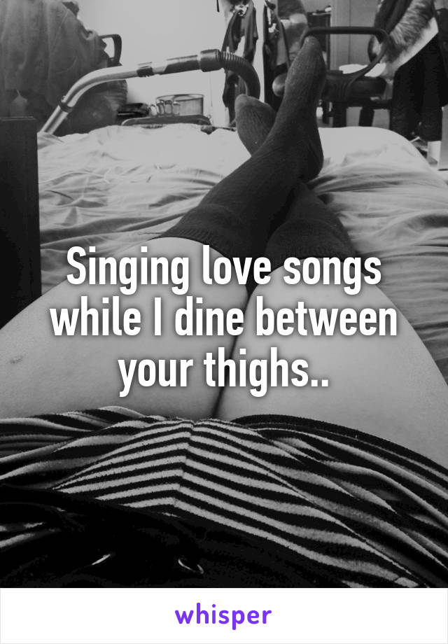 Singing love songs while I dine between your thighs..