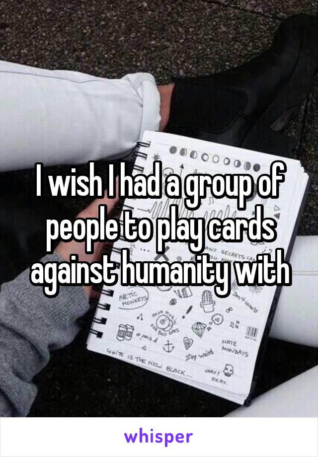 I wish I had a group of people to play cards against humanity with