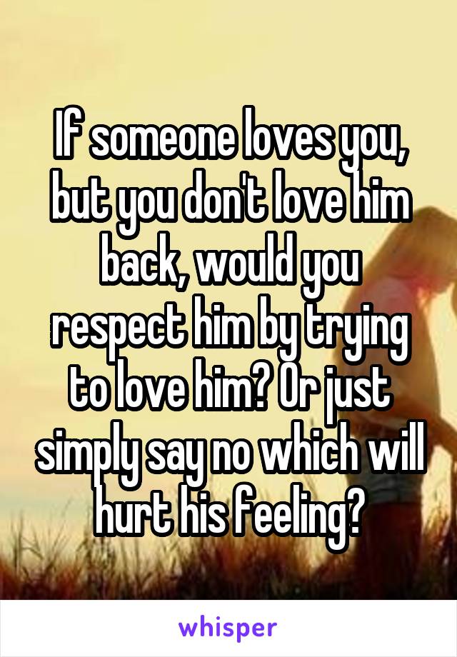 If someone loves you, but you don't love him back, would you respect him by trying to love him? Or just simply say no which will hurt his feeling?