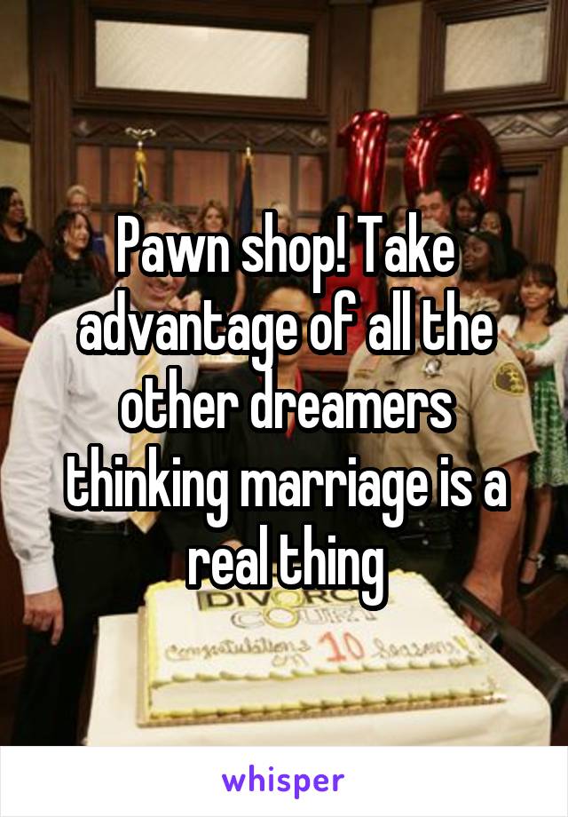 Pawn shop! Take advantage of all the other dreamers thinking marriage is a real thing