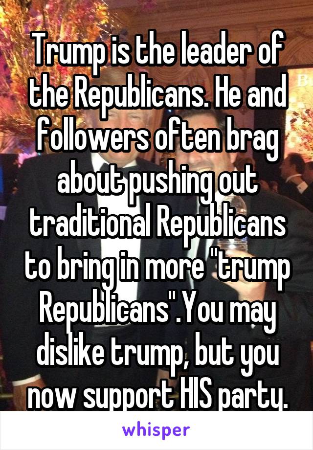 Trump is the leader of the Republicans. He and followers often brag about pushing out traditional Republicans to bring in more "trump Republicans".You may dislike trump, but you now support HIS party.