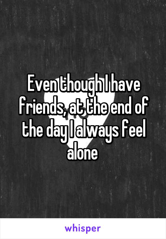 Even though I have friends, at the end of the day I always feel alone 