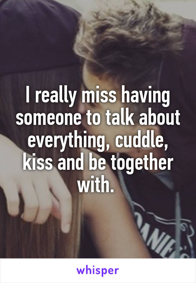 I really miss having someone to talk about everything, cuddle, kiss and be together with. 