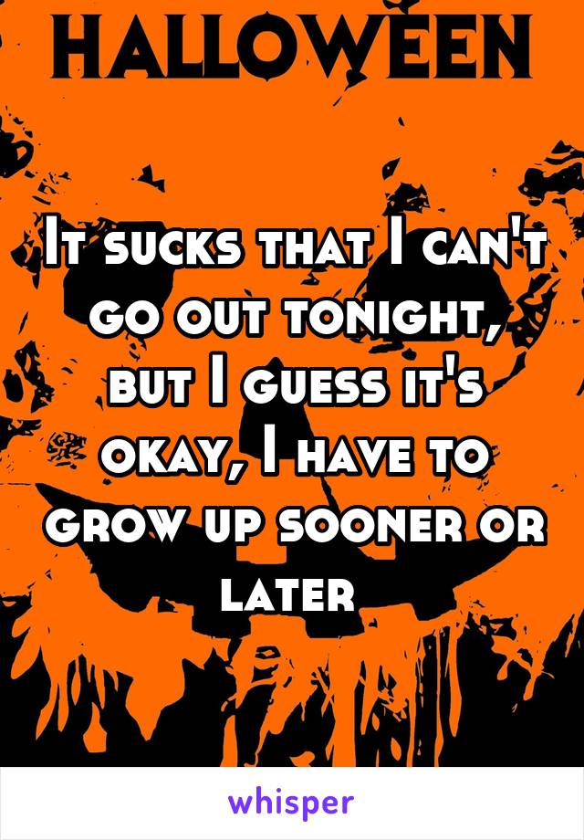 It sucks that I can't go out tonight, but I guess it's okay, I have to grow up sooner or later 