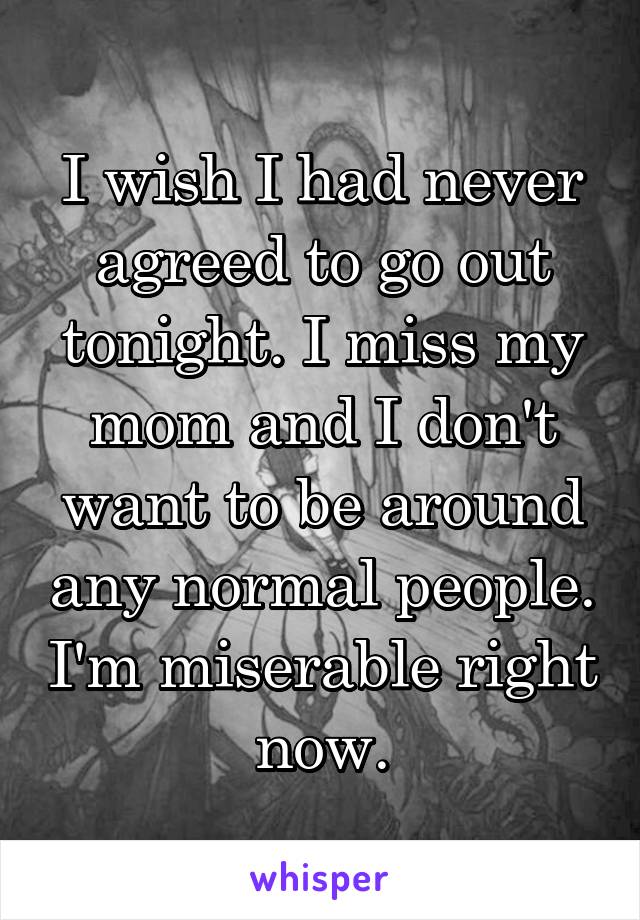 I wish I had never agreed to go out tonight. I miss my mom and I don't want to be around any normal people. I'm miserable right now.