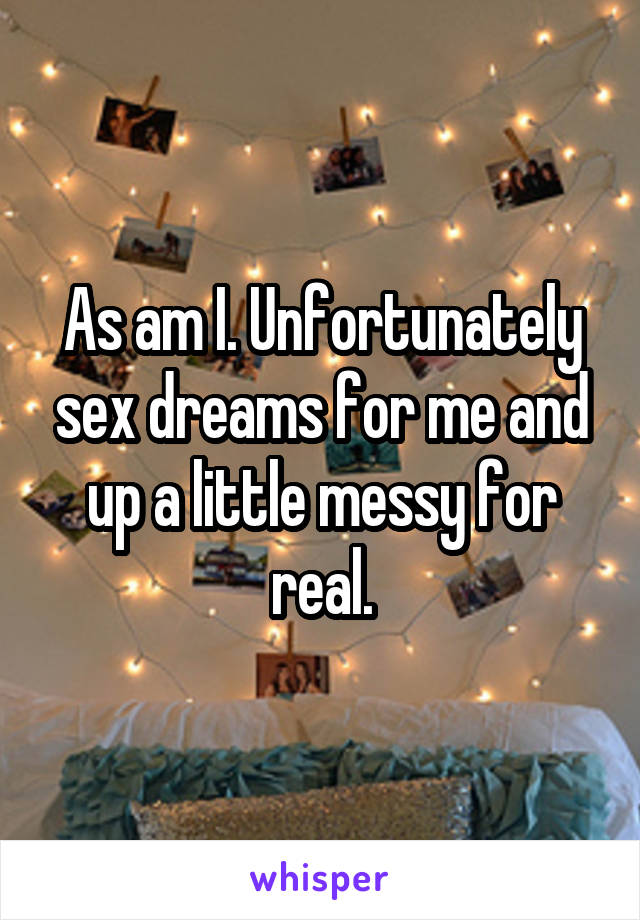 As am I. Unfortunately sex dreams for me and up a little messy for real.