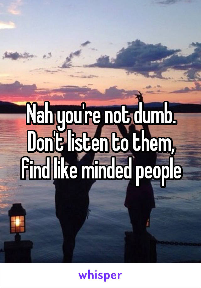 Nah you're not dumb.
Don't listen to them, find like minded people